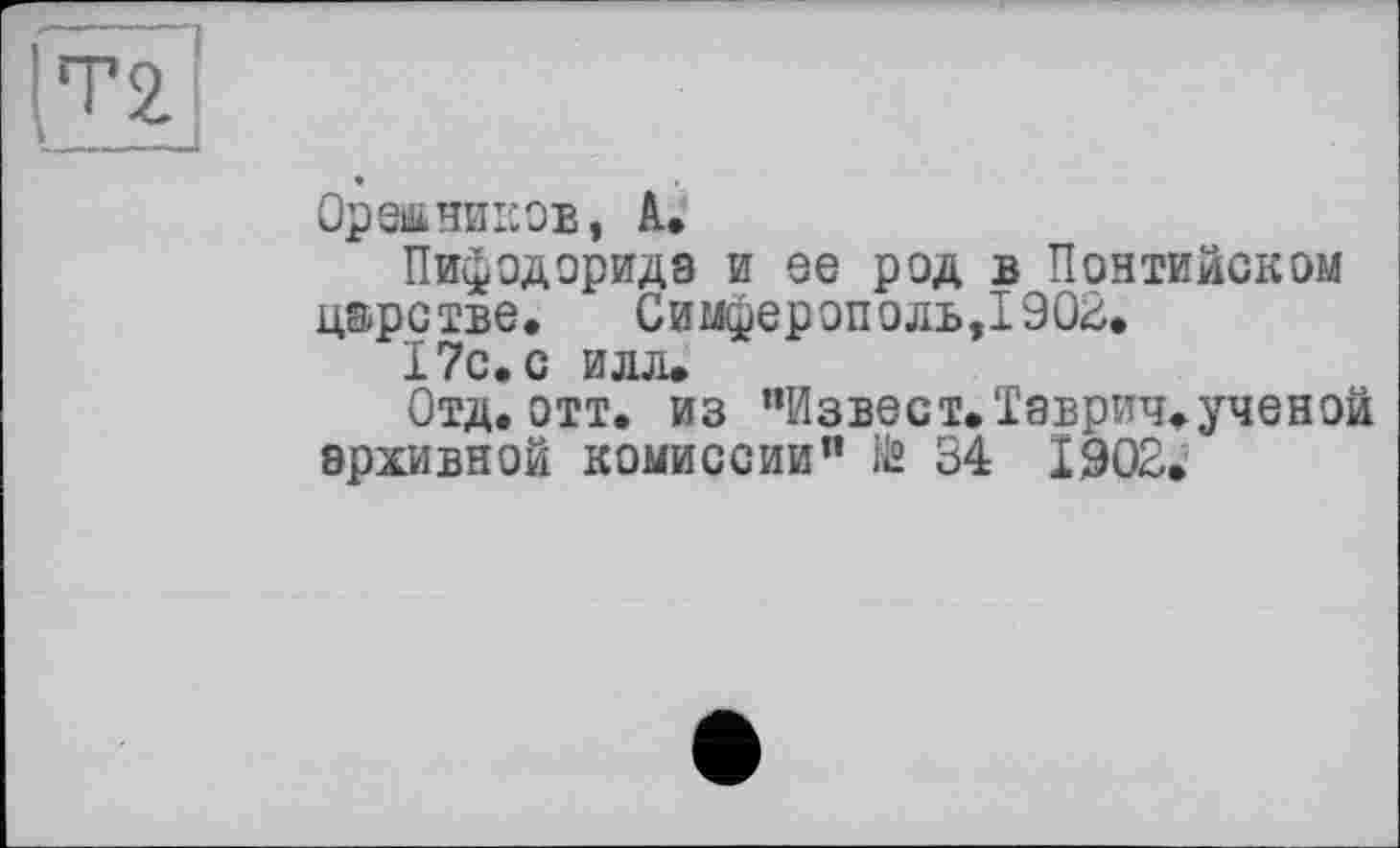 ﻿(Т2
Орешников, А,
Пифодорида и ее род в Понтийском царстве.	Симферополь,1902.
17с. с илл.
Отд. отт. из "Извест.Таврич.ученой архивной комиссии” № 34 1902.